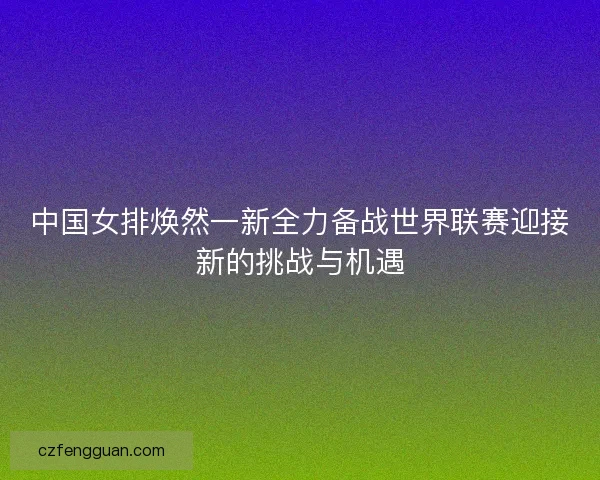 中国女排焕然一新全力备战世界联赛迎接新的挑战与机遇