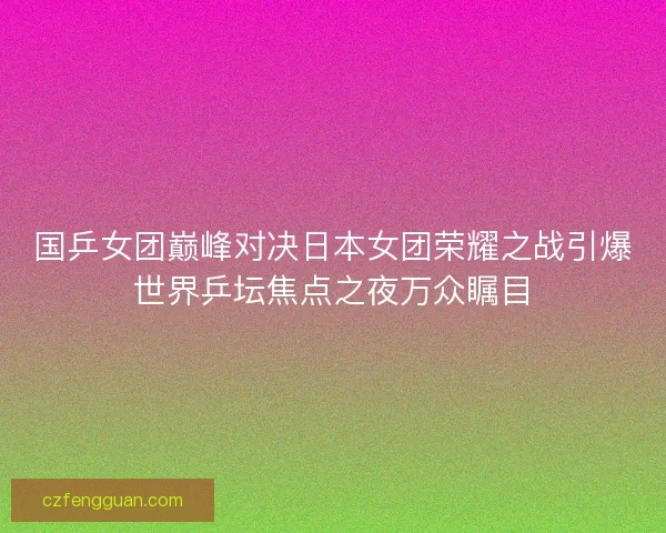 国乒女团巅峰对决日本女团荣耀之战引爆世界乒坛焦点之夜万众瞩目