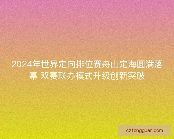 2024年世界定向排位赛舟山定海圆满落幕 双赛联办模式升级创新突破