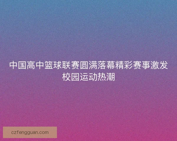 中国高中篮球联赛圆满落幕精彩赛事激发校园运动热潮 中国高中篮球联赛圆满落幕精彩赛事激发校园运动热潮