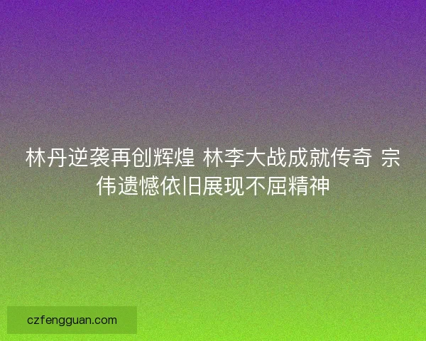林丹逆袭再创辉煌 林李大战成就传奇 宗伟遗憾依旧展现不屈精神
