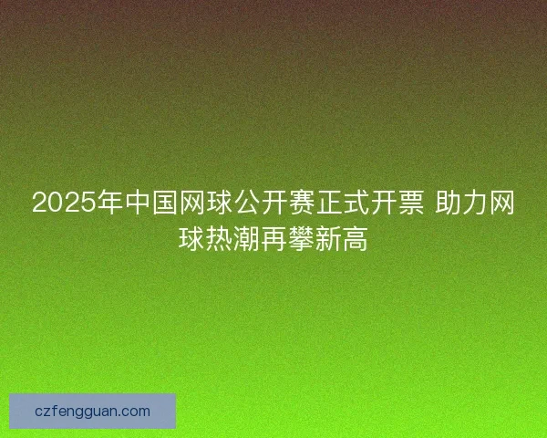 2025年中国网球公开赛正式开票 助力网球热潮再攀新高 2025年中国网球公开赛正式开票 助力网球热潮再攀新高