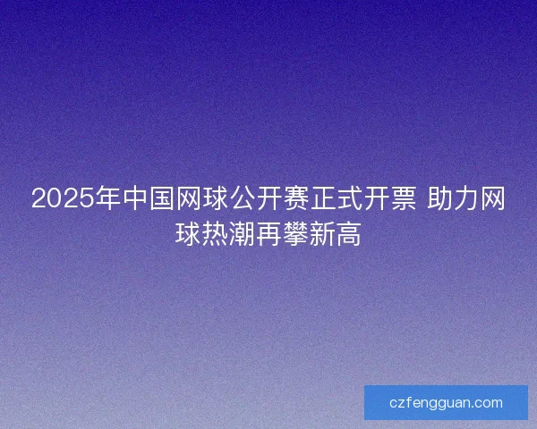 2025年中国网球公开赛正式开票 助力网球热潮再攀新高 2025年中国网球公开赛正式开票 助力网球热潮再攀新高