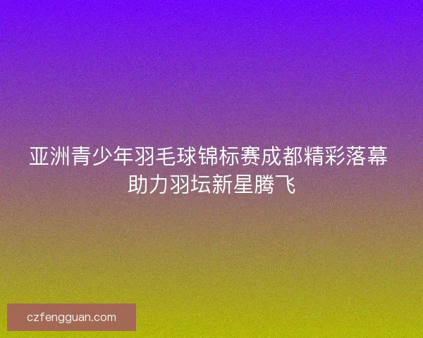 亚洲青少年羽毛球锦标赛成都精彩落幕 助力羽坛新星腾飞 亚洲青少年羽毛球锦标赛成都精彩落幕 助力羽坛新星腾飞