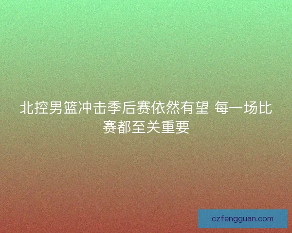 北控男篮冲击季后赛依然有望 每一场比赛都至关重要