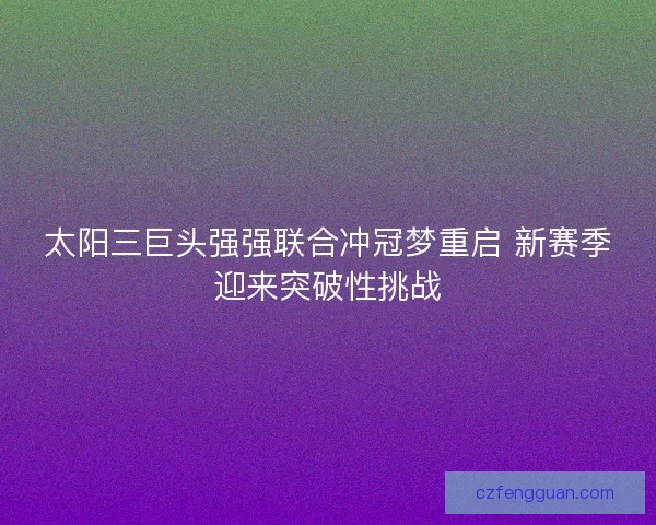 太阳三巨头强强联合冲冠梦重启 新赛季迎来突破性挑战