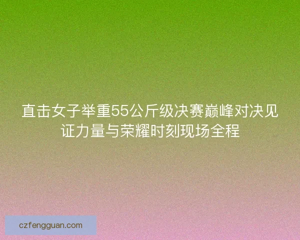 直击女子举重55公斤级决赛巅峰对决见证力量与荣耀时刻现场全程 直击女子举重55公斤级决赛巅峰对决见证力量与荣耀时刻现场全程