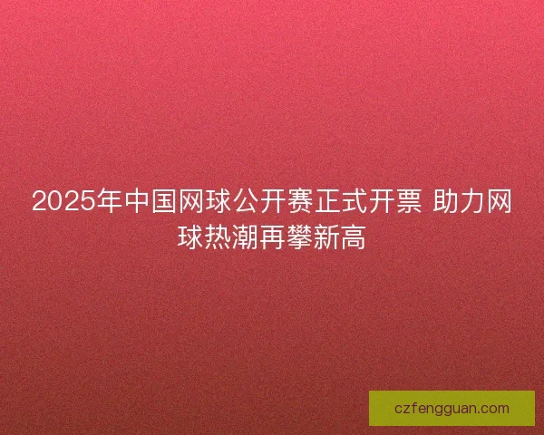 2025年中国网球公开赛正式开票 助力网球热潮再攀新高 2025年中国网球公开赛正式开票 助力网球热潮再攀新高