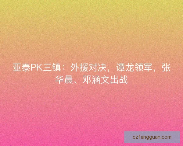 亚泰PK三镇:外援对决,谭龙领军,张华晨、邓涵文出战 亚泰PK三镇:外援对决,谭龙领军,张华晨、邓涵文出战