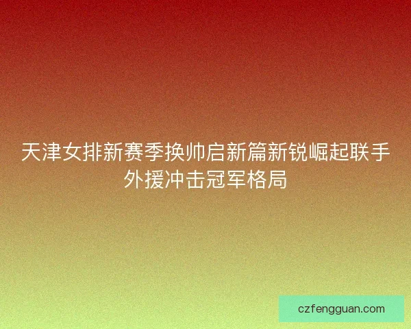 天津女排新赛季换帅启新篇新锐崛起联手外援冲击冠军格局 天津女排新赛季换帅启新篇新锐崛起联手外援冲击冠军格局
