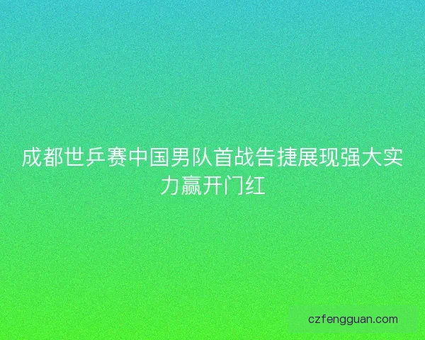 成都世乒赛中国男队首战告捷展现强大实力赢开门红