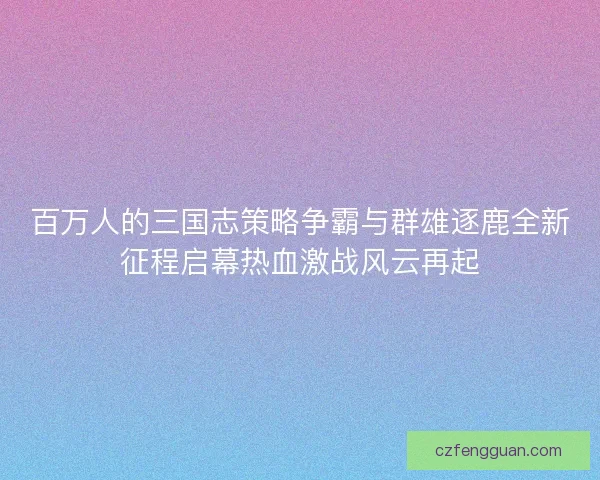百万人的三国志策略争霸与群雄逐鹿全新征程启幕热血激战风云再起