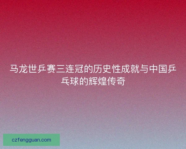 马龙世乒赛三连冠的历史性成就与中国乒乓球的辉煌传奇 马龙世乒赛三连冠的历史性成就与中国乒乓球的辉煌传奇