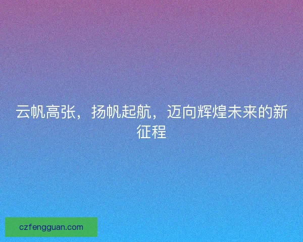 云帆高张，扬帆起航，迈向辉煌未来的新征程
