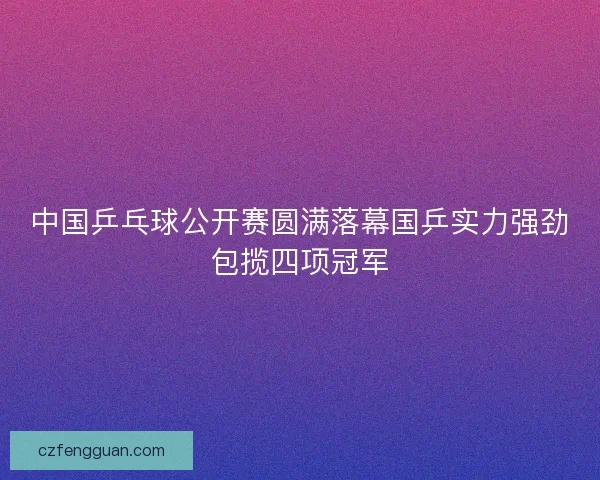 中国乒乓球公开赛圆满落幕国乒实力强劲包揽四项冠军